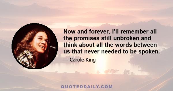 Now and forever, I'll remember all the promises still unbroken and think about all the words between us that never needed to be spoken.