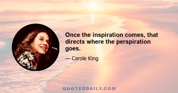 Once the inspiration comes, that directs where the perspiration goes.