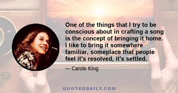 One of the things that I try to be conscious about in crafting a song is the concept of bringing it home. I like to bring it somewhere familiar, someplace that people feel it's resolved, it's settled.