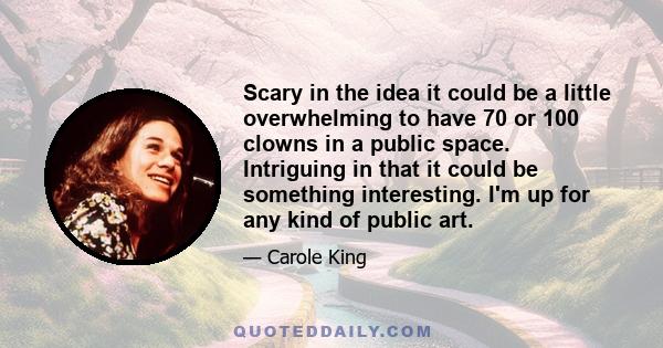 Scary in the idea it could be a little overwhelming to have 70 or 100 clowns in a public space. Intriguing in that it could be something interesting. I'm up for any kind of public art.