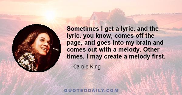 Sometimes I get a lyric, and the lyric, you know, comes off the page, and goes into my brain and comes out with a melody. Other times, I may create a melody first.