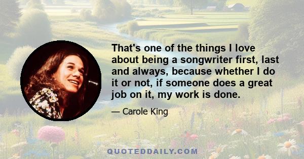 That's one of the things I love about being a songwriter first, last and always, because whether I do it or not, if someone does a great job on it, my work is done.