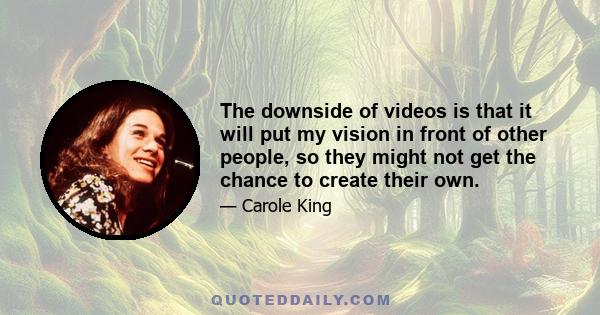 The downside of videos is that it will put my vision in front of other people, so they might not get the chance to create their own.