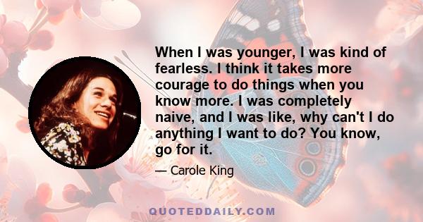 When I was younger, I was kind of fearless. I think it takes more courage to do things when you know more. I was completely naive, and I was like, why can't I do anything I want to do? You know, go for it.