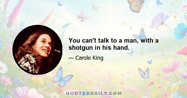 You can't talk to a man, with a shotgun in his hand.