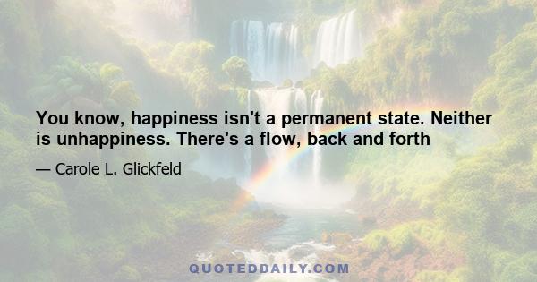 You know, happiness isn't a permanent state. Neither is unhappiness. There's a flow, back and forth