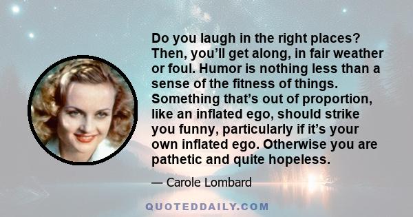 Do you laugh in the right places? Then, you’ll get along, in fair weather or foul. Humor is nothing less than a sense of the fitness of things. Something that’s out of proportion, like an inflated ego, should strike you 