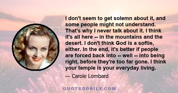 I don't seem to get solemn about it, and some people might not understand. That's why I never talk about it. I think it's all here -- in the mountains and the desert. I don't think God is a softie, either. In the end,