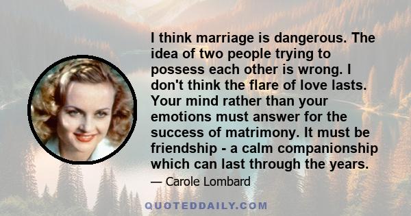 I think marriage is dangerous. The idea of two people trying to possess each other is wrong. I don't think the flare of love lasts. Your mind rather than your emotions must answer for the success of matrimony. It must