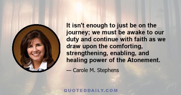 It isn't enough to just be on the journey; we must be awake to our duty and continue with faith as we draw upon the comforting, strengthening, enabling, and healing power of the Atonement.