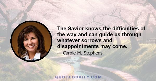 The Savior knows the difficulties of the way and can guide us through whatever sorrows and disappointments may come.