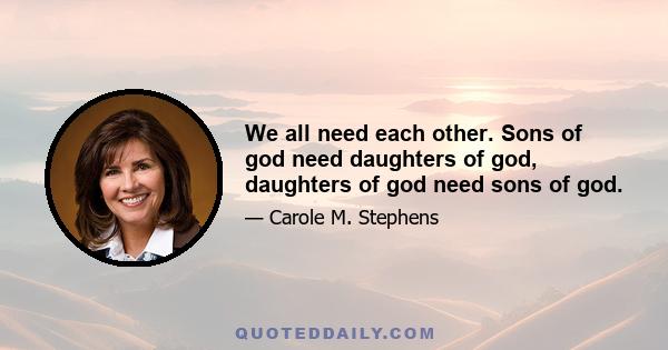 We all need each other. Sons of god need daughters of god, daughters of god need sons of god.