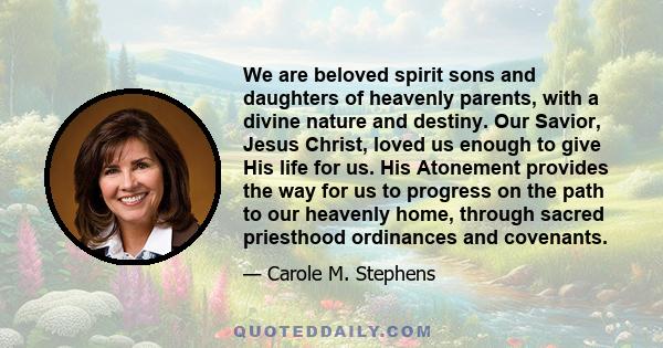 We are beloved spirit sons and daughters of heavenly parents, with a divine nature and destiny. Our Savior, Jesus Christ, loved us enough to give His life for us. His Atonement provides the way for us to progress on the 