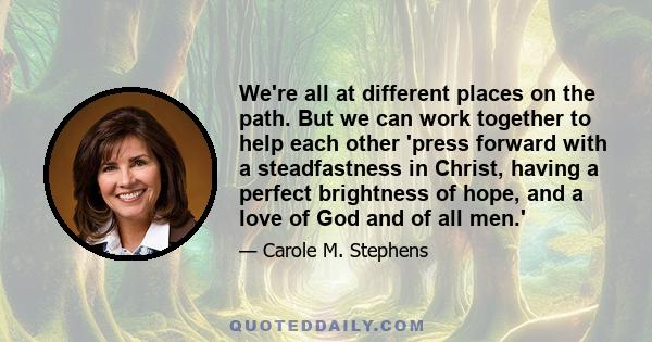 We're all at different places on the path. But we can work together to help each other 'press forward with a steadfastness in Christ, having a perfect brightness of hope, and a love of God and of all men.'