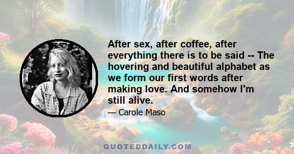 After sex, after coffee, after everything there is to be said -- The hovering and beautiful alphabet as we form our first words after making love. And somehow I'm still alive.