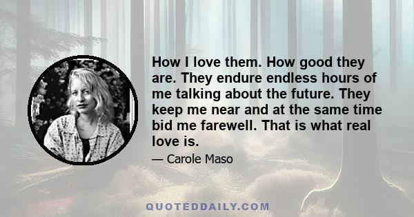 How I love them. How good they are. They endure endless hours of me talking about the future. They keep me near and at the same time bid me farewell. That is what real love is.