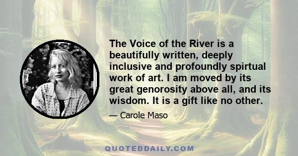 The Voice of the River is a beautifully written, deeply inclusive and profoundly spirtual work of art. I am moved by its great genorosity above all, and its wisdom. It is a gift like no other.