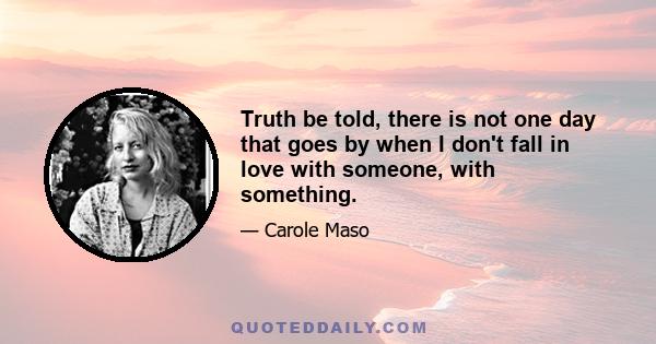 Truth be told, there is not one day that goes by when I don't fall in love with someone, with something.