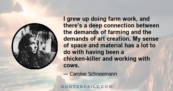 I grew up doing farm work, and there's a deep connection between the demands of farming and the demands of art creation. My sense of space and material has a lot to do with having been a chicken-killer and working with