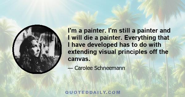 I'm a painter. I'm still a painter and I will die a painter. Everything that I have developed has to do with extending visual principles off the canvas.