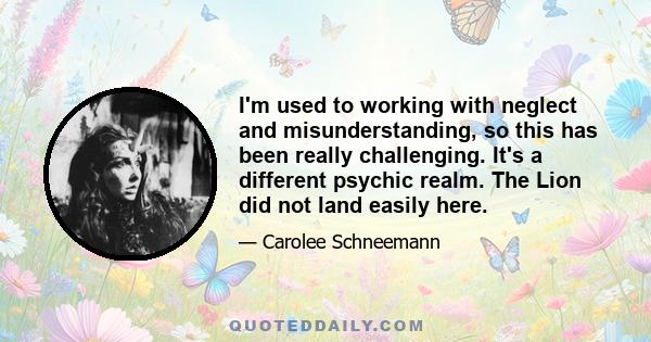 I'm used to working with neglect and misunderstanding, so this has been really challenging. It's a different psychic realm. The Lion did not land easily here.