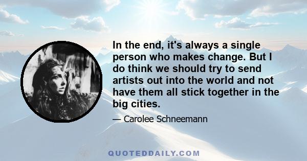 In the end, it's always a single person who makes change. But I do think we should try to send artists out into the world and not have them all stick together in the big cities.