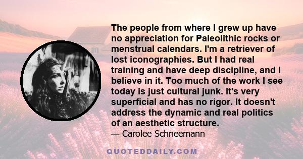 The people from where I grew up have no appreciation for Paleolithic rocks or menstrual calendars. I'm a retriever of lost iconographies. But I had real training and have deep discipline, and I believe in it. Too much