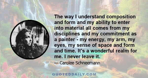 The way I understand composition and form and my ability to enter into material all comes from my disciplines and my commitment as a painter - my energy, my arm, my eyes, my sense of space and form and time. It's a