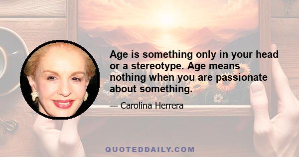 Age is something only in your head or a stereotype. Age means nothing when you are passionate about something.