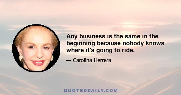 Any business is the same in the beginning because nobody knows where it's going to ride.