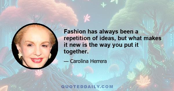 Fashion has always been a repetition of ideas, but what makes it new is the way you put it together.