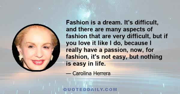 Fashion is a dream. It's difficult, and there are many aspects of fashion that are very difficult, but if you love it like I do, because I really have a passion, now, for fashion, it's not easy, but nothing is easy in