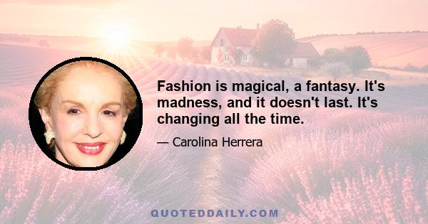 Fashion is magical, a fantasy. It's madness, and it doesn't last. It's changing all the time.