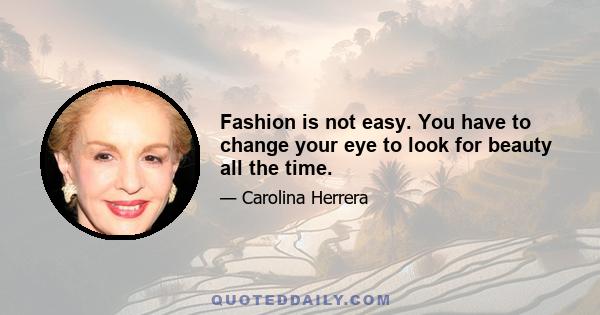 Fashion is not easy. You have to change your eye to look for beauty all the time.