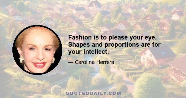 Fashion is to please your eye. Shapes and proportions are for your intellect.