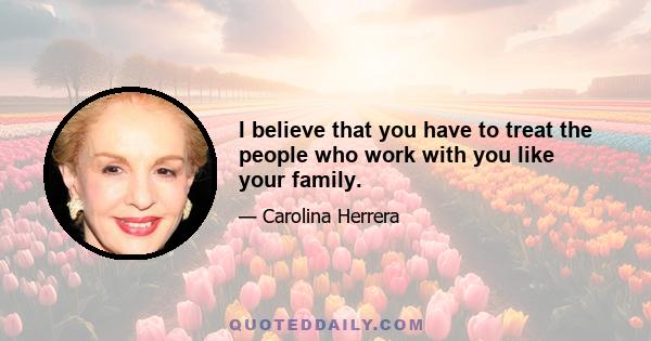 I believe that you have to treat the people who work with you like your family.