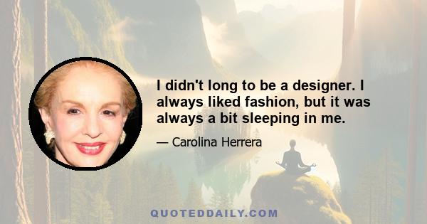 I didn't long to be a designer. I always liked fashion, but it was always a bit sleeping in me.