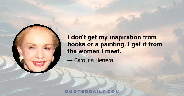 I don't get my inspiration from books or a painting. I get it from the women I meet.