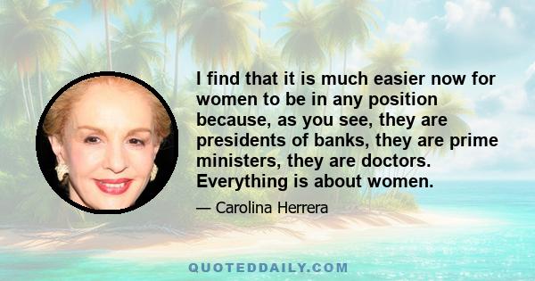 I find that it is much easier now for women to be in any position because, as you see, they are presidents of banks, they are prime ministers, they are doctors. Everything is about women.