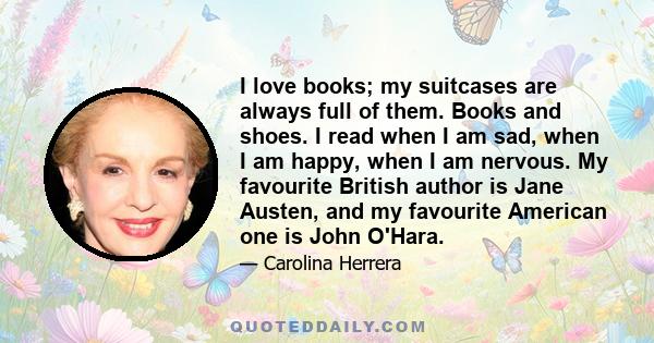 I love books; my suitcases are always full of them. Books and shoes. I read when I am sad, when I am happy, when I am nervous. My favourite British author is Jane Austen, and my favourite American one is John O'Hara.