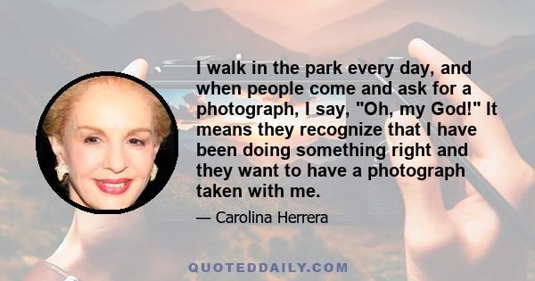 I walk in the park every day, and when people come and ask for a photograph, I say, Oh, my God! It means they recognize that I have been doing something right and they want to have a photograph taken with me.