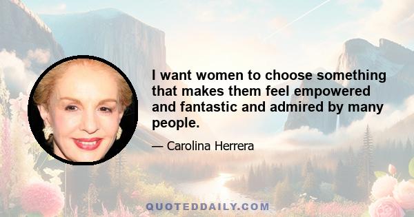 I want women to choose something that makes them feel empowered and fantastic and admired by many people.