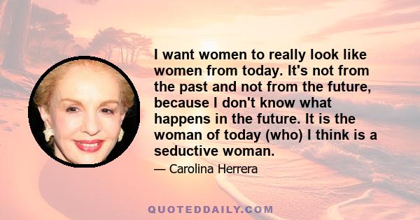 I want women to really look like women from today. It's not from the past and not from the future, because I don't know what happens in the future. It is the woman of today (who) I think is a seductive woman.