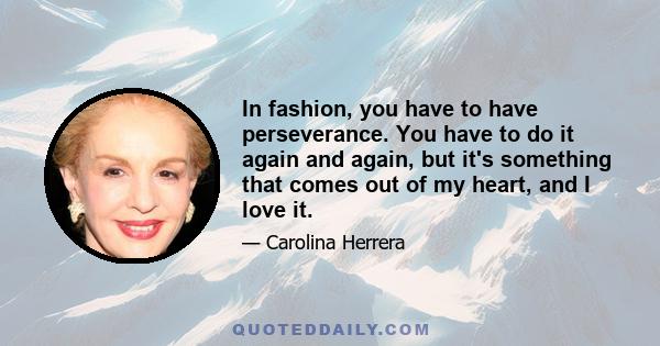 In fashion, you have to have perseverance. You have to do it again and again, but it's something that comes out of my heart, and I love it.