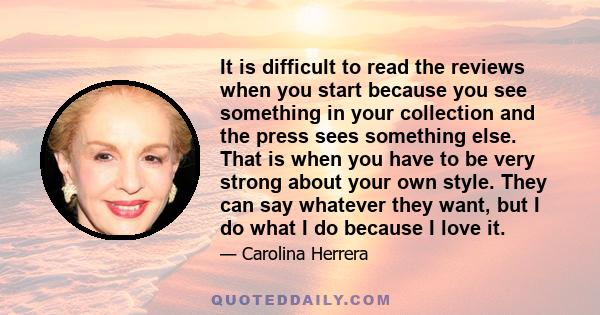 It is difficult to read the reviews when you start because you see something in your collection and the press sees something else. That is when you have to be very strong about your own style. They can say whatever they 