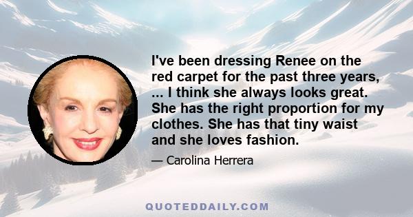 I've been dressing Renee on the red carpet for the past three years, ... I think she always looks great. She has the right proportion for my clothes. She has that tiny waist and she loves fashion.