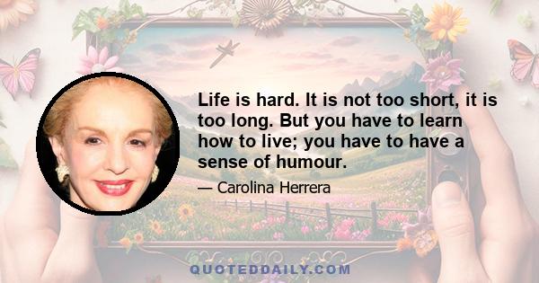 Life is hard. It is not too short, it is too long. But you have to learn how to live; you have to have a sense of humour.