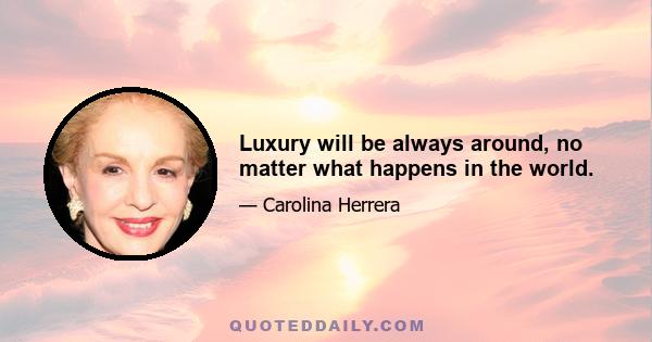 Luxury will be always around, no matter what happens in the world.