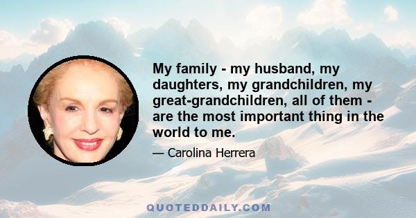 My family - my husband, my daughters, my grandchildren, my great-grandchildren, all of them - are the most important thing in the world to me.