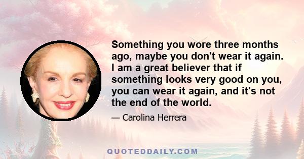 Something you wore three months ago, maybe you don't wear it again. I am a great believer that if something looks very good on you, you can wear it again, and it's not the end of the world.